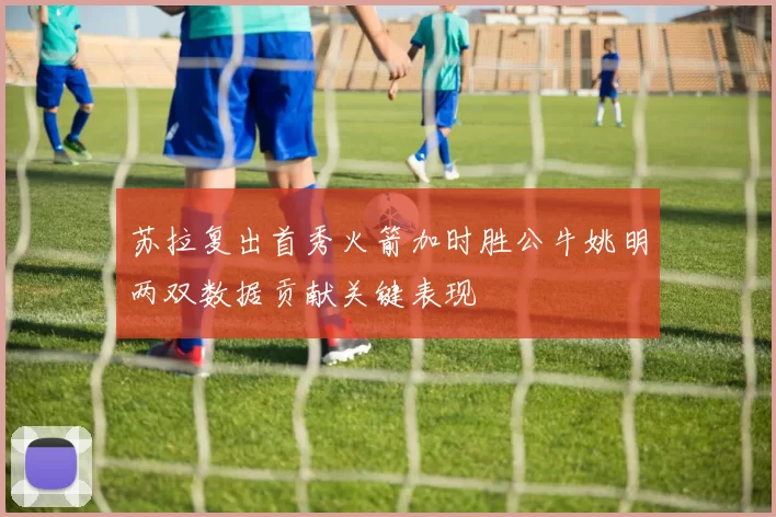 苏拉复出首秀火箭加时胜公牛姚明两双数据贡献关键表现