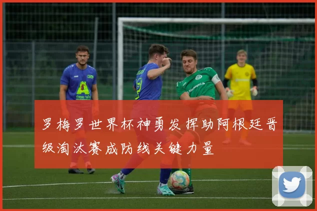 罗梅罗世界杯神勇发挥助阿根廷晋级淘汰赛成防线关键力量