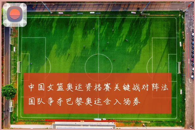 中国女篮奥运资格赛关键战对阵法国队争夺巴黎奥运会入场券