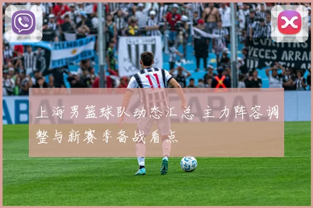 上海男篮球队动态汇总 主力阵容调整与新赛季备战看点