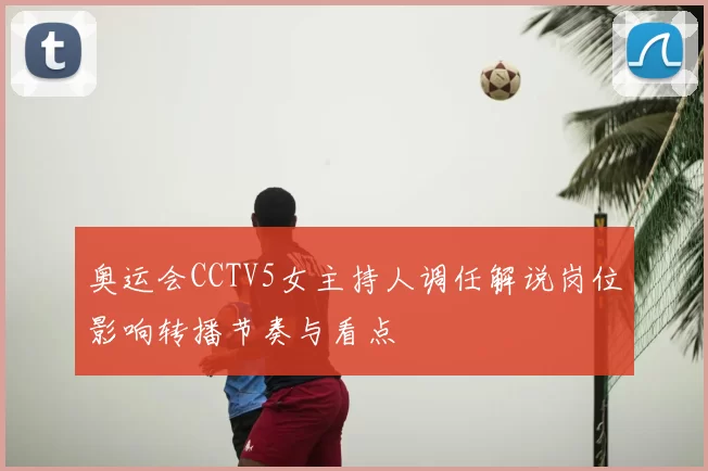 奥运会CCTV5女主持人调任解说岗位影响转播节奏与看点