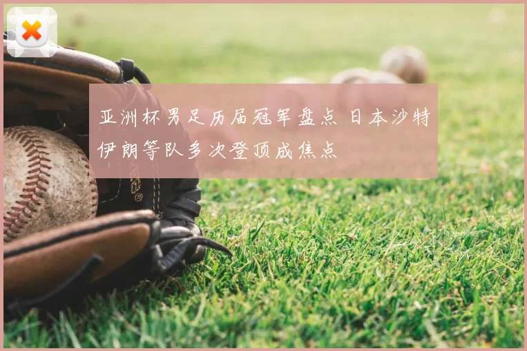 亚洲杯男足历届冠军盘点 日本沙特伊朗等队多次登顶成焦点