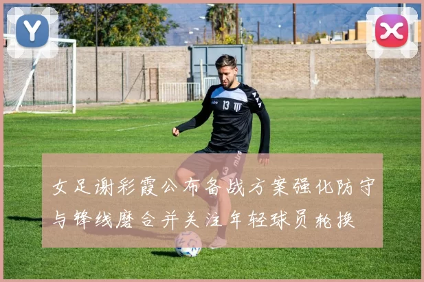 女足谢彩霞公布备战方案强化防守与锋线磨合并关注年轻球员轮换