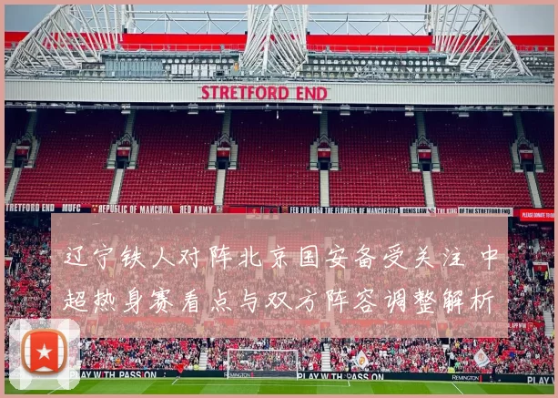 辽宁铁人对阵北京国安备受关注 中超热身赛看点与双方阵容调整解析