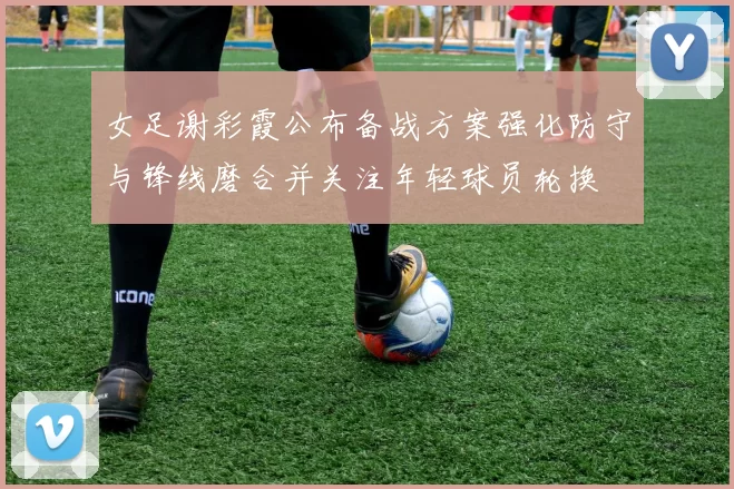 女足谢彩霞公布备战方案强化防守与锋线磨合并关注年轻球员轮换