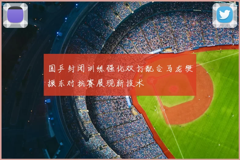 国乒封闭训练强化双打配合马龙樊振东对抗赛展现新技术