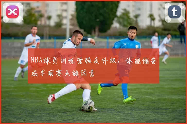 NBA球员训练营强度升级，体能储备成季前赛关键因素