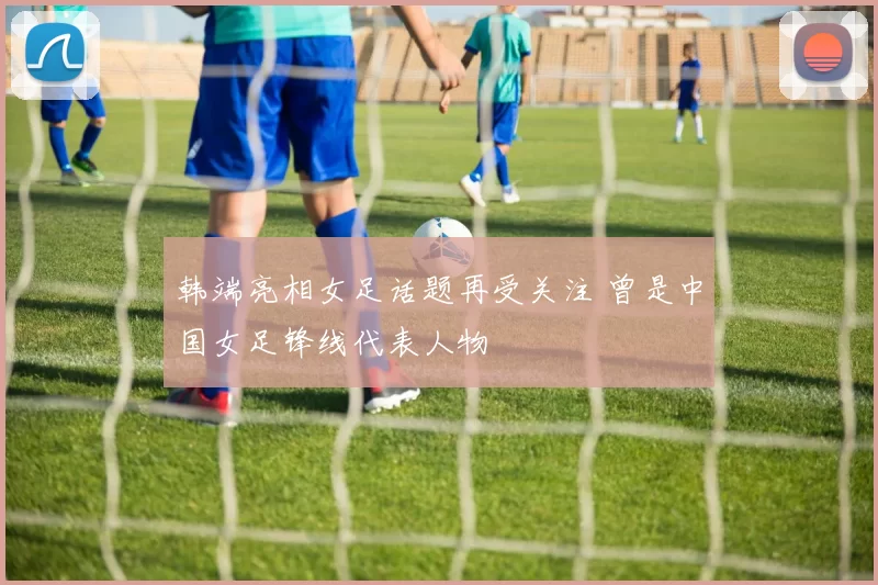 韩端亮相女足话题再受关注 曾是中国女足锋线代表人物