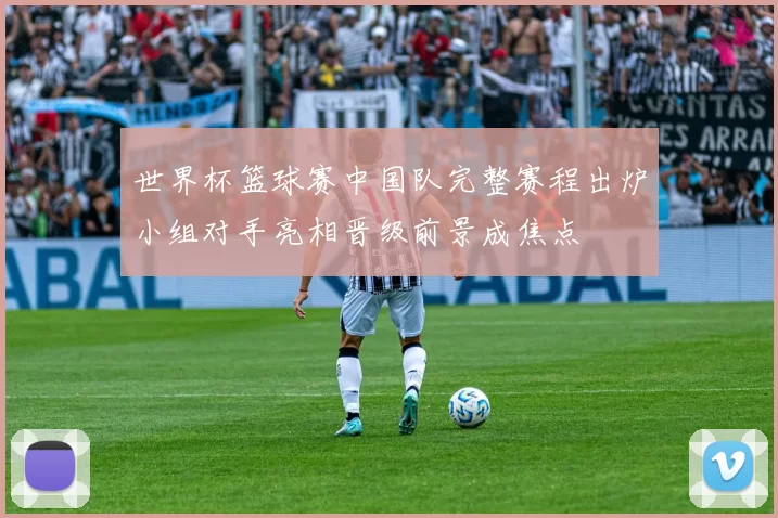 世界杯篮球赛中国队完整赛程出炉小组对手亮相晋级前景成焦点