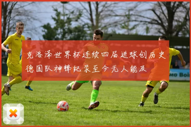 克洛泽世界杯连续四届进球创历史德国队神锋纪录至今无人能及