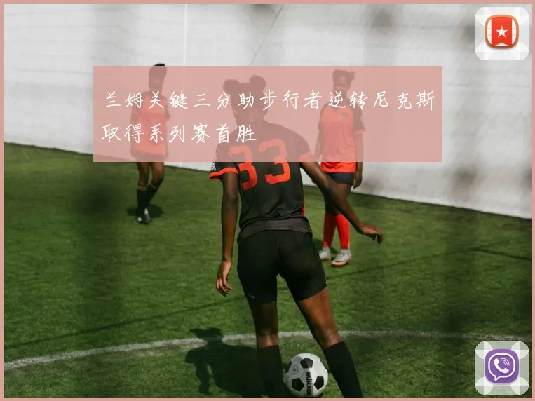 兰姆关键三分助步行者逆转尼克斯取得系列赛首胜