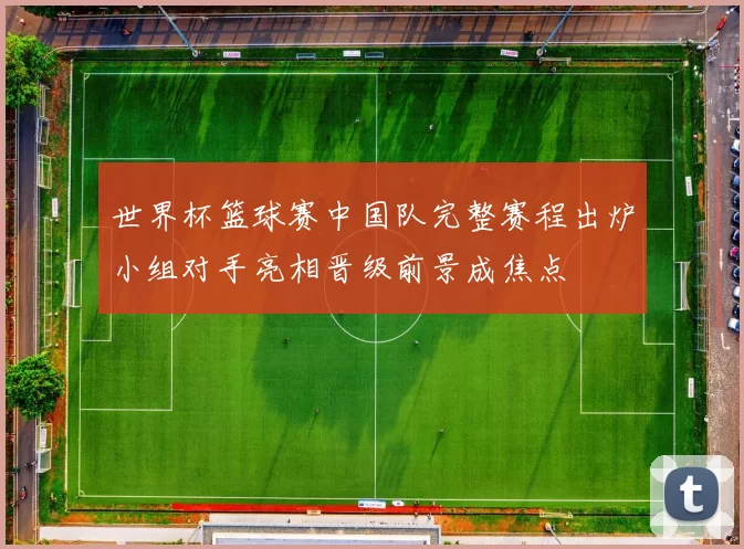 世界杯篮球赛中国队完整赛程出炉小组对手亮相晋级前景成焦点
