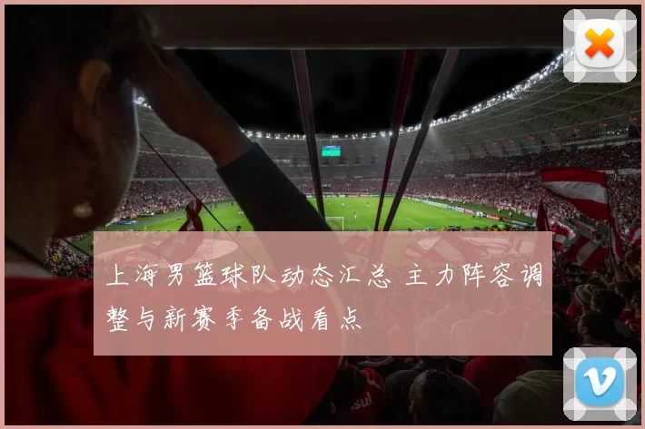 上海男篮球队动态汇总 主力阵容调整与新赛季备战看点