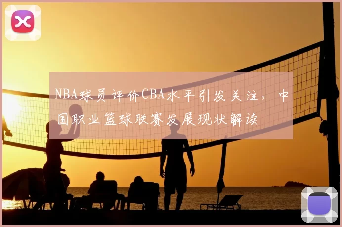 NBA球员评价CBA水平引发关注，中国职业篮球联赛发展现状解读
