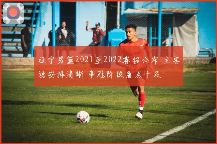 辽宁男篮2021至2022赛程公布 主客场安排清晰 争冠阶段看点十足