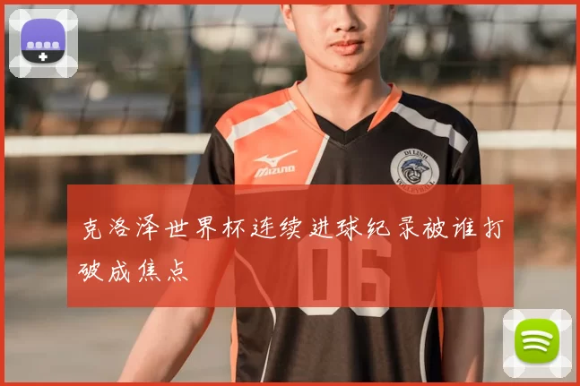 克洛泽世界杯连续进球纪录被谁打破成焦点