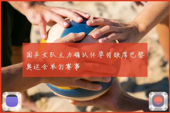 国乒女队主力确认怀孕将缺席巴黎奥运会单打赛事