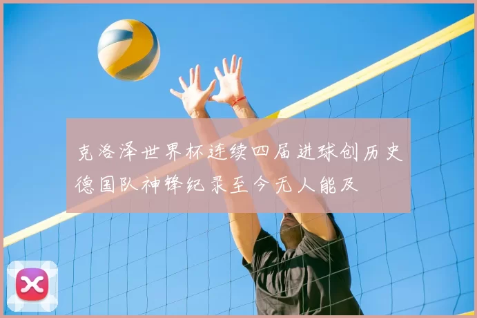 克洛泽世界杯连续四届进球创历史德国队神锋纪录至今无人能及