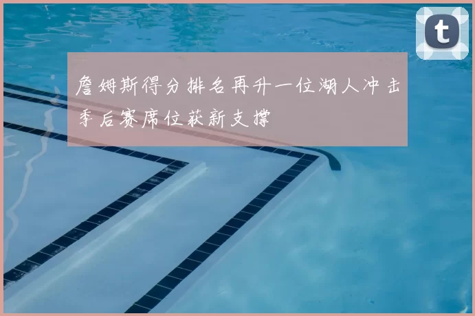 詹姆斯得分排名再升一位湖人冲击季后赛席位获新支撑