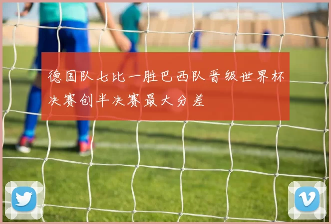德国队七比一胜巴西队晋级世界杯决赛创半决赛最大分差