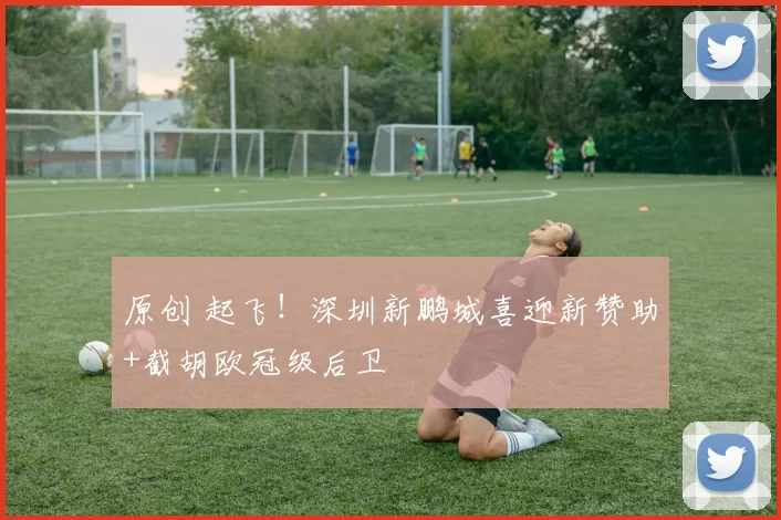 原创 起飞!深圳新鹏城喜迎新赞助+截胡欧冠级后卫