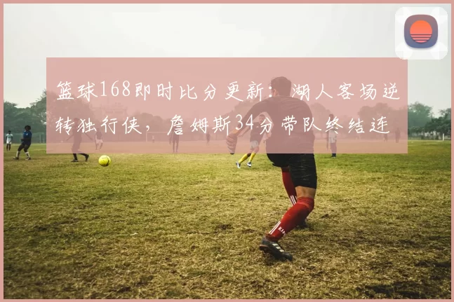 篮球168即时比分更新：湖人客场逆转独行侠，詹姆斯34分带队终结连败