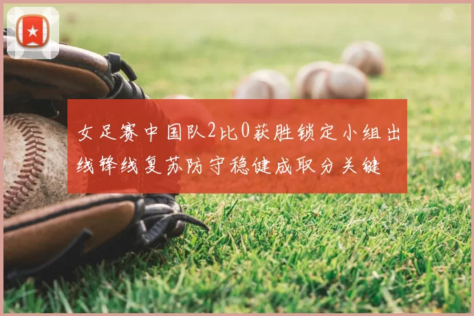 女足赛中国队2比0获胜锁定小组出线锋线复苏防守稳健成取分关键