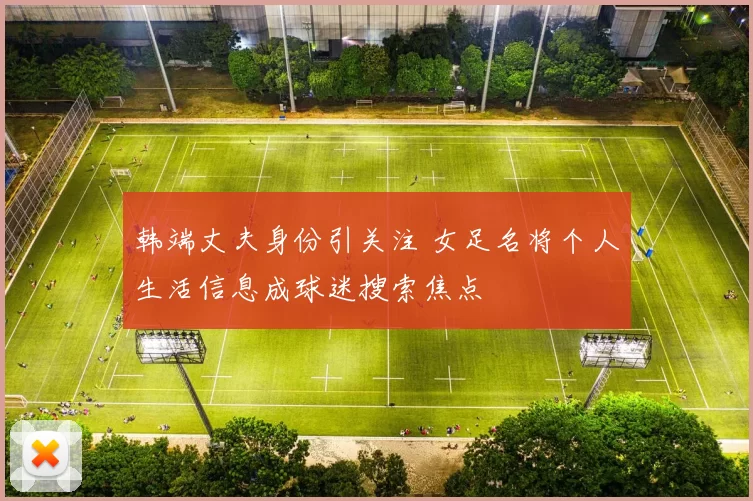 韩端丈夫身份引关注 女足名将个人生活信息成球迷搜索焦点