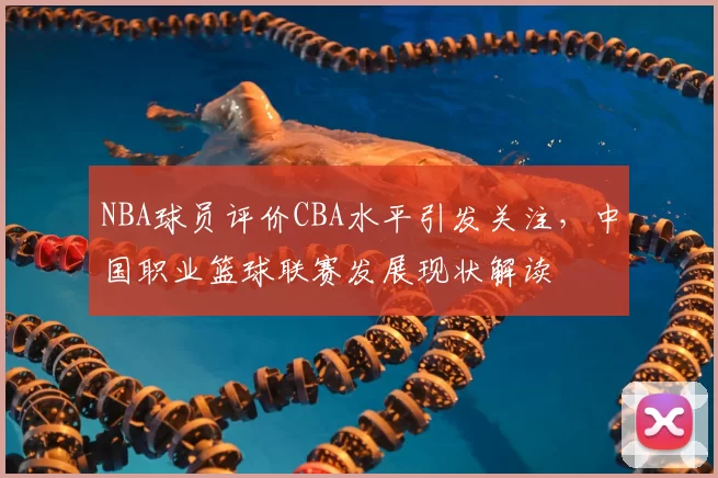 NBA球员评价CBA水平引发关注，中国职业篮球联赛发展现状解读