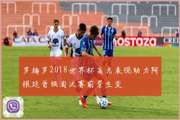 罗梅罗2018世界杯高光表现助力阿根廷晋级淘汰赛前景生变