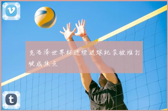 克洛泽世界杯连续进球纪录被谁打破成焦点