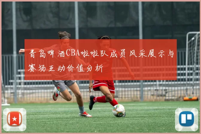 青岛啤酒CBA啦啦队成员风采展示与赛场互动价值分析