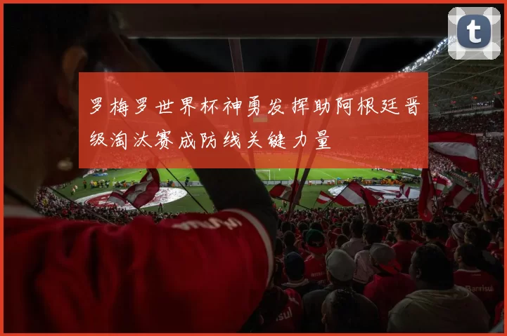 罗梅罗世界杯神勇发挥助阿根廷晋级淘汰赛成防线关键力量
