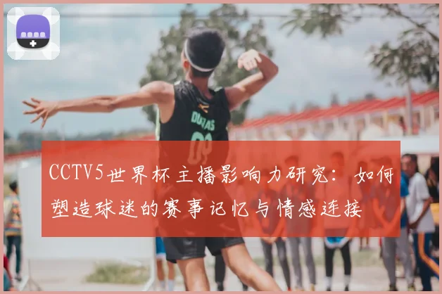 CCTV5世界杯主播影响力研究:如何塑造球迷的赛事记忆与情感连接