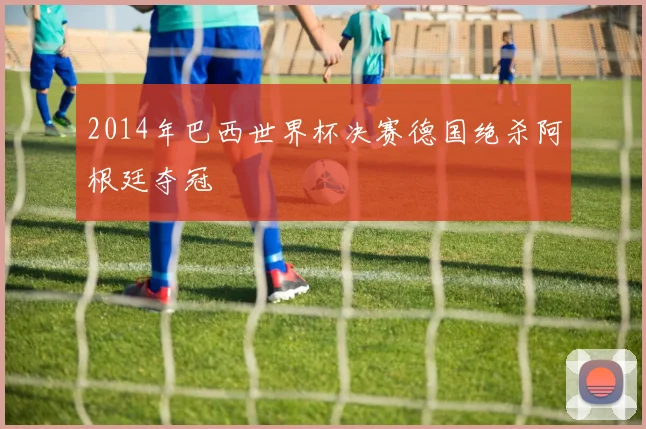 2014年巴西世界杯决赛德国绝杀阿根廷夺冠