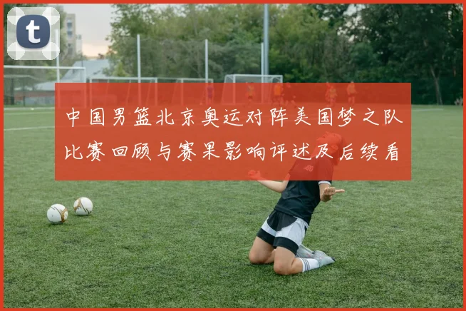 中国男篮北京奥运对阵美国梦之队比赛回顾与赛果影响评述及后续看点